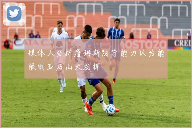 媒体人分析詹姆斯防守能力认为能限制亚历山大发挥