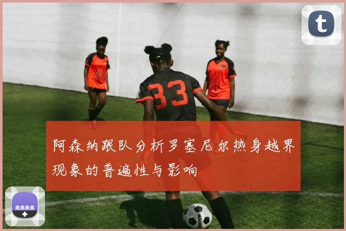 阿森纳跟队分析罗塞尼尔热身越界现象的普遍性与影响