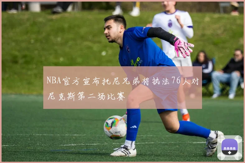NBA官方宣布托尼兄弟将执法76人对尼克斯第二场比赛