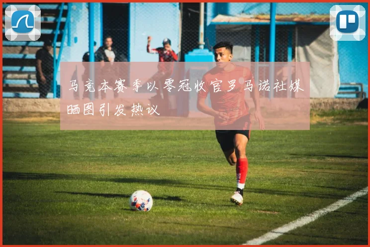 马竞本赛季以零冠收官罗马诺社媒晒图引发热议