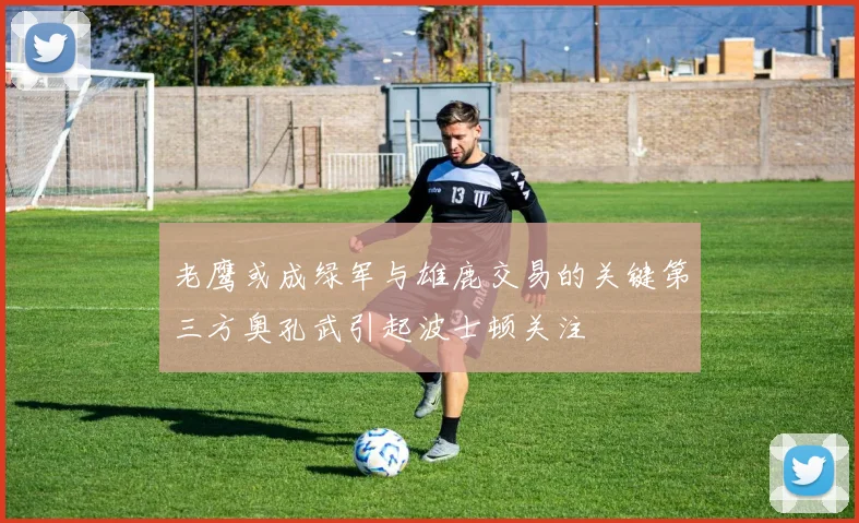 老鹰或成绿军与雄鹿交易的关键第三方奥孔武引起波士顿关注