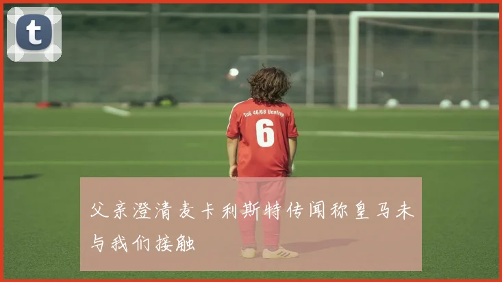 父亲澄清麦卡利斯特传闻称皇马未与我们接触