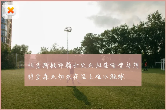 帕金斯批评骑士失利归咎哈登与阿特金森米切尔在场上难以触球