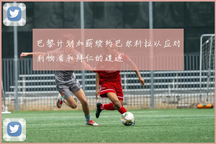 巴黎计划加薪续约巴尔科拉以应对利物浦和拜仁的追逐