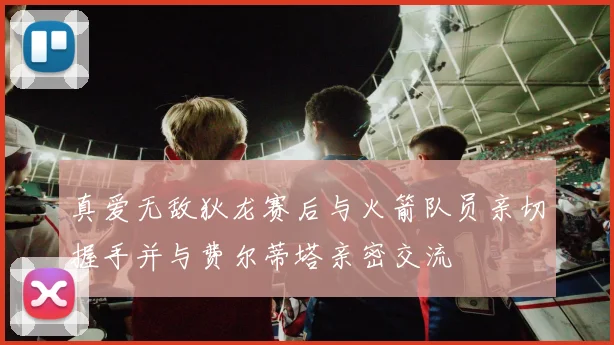 真爱无敌狄龙赛后与火箭队员亲切握手并与费尔蒂塔亲密交流